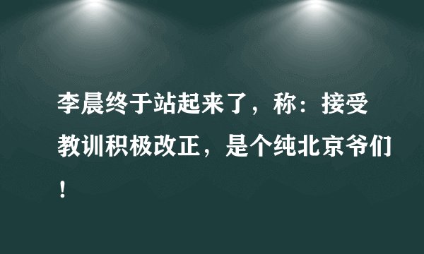 李晨终于站起来了,称:接受教训积极改正,是个纯北京爷们!
