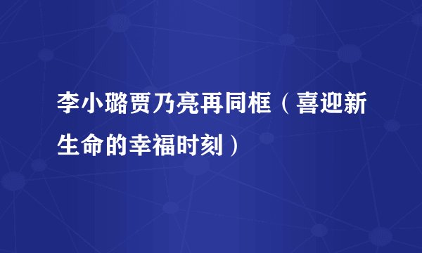李小璐贾乃亮再同框（喜迎新生命的幸福时刻）