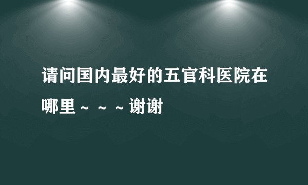 请问国内最好的五官科医院在哪里～～～谢谢