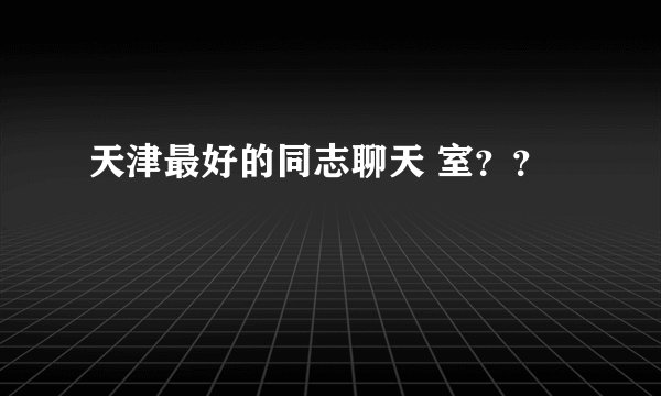 天津最好的同志聊天 室？？