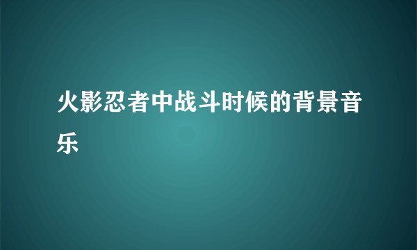 火影忍者中战斗时候的背景音乐