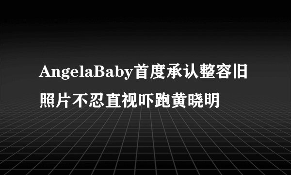 AngelaBaby首度承认整容旧照片不忍直视吓跑黄晓明