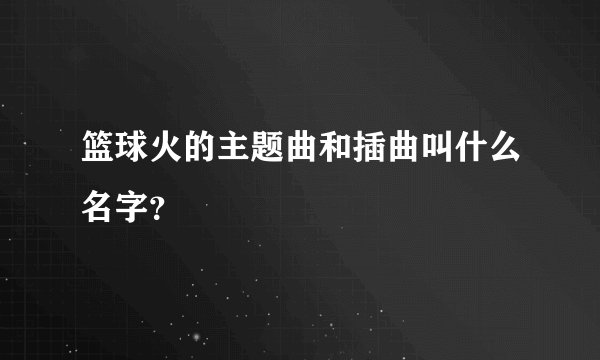 篮球火的主题曲和插曲叫什么名字？