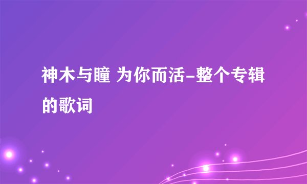 神木与瞳 为你而活-整个专辑的歌词