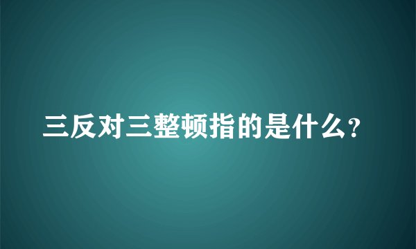 三反对三整顿指的是什么？