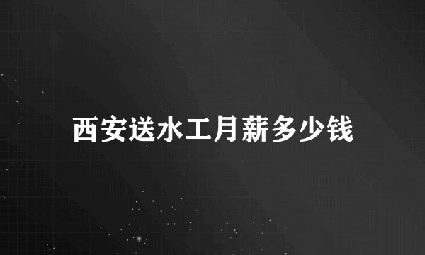 西安送水工月薪多少钱