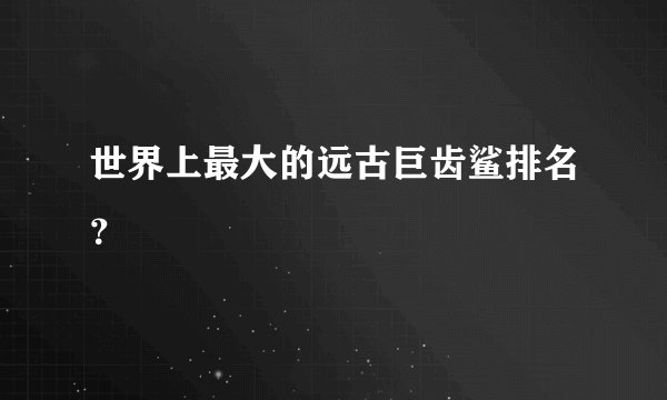 世界上最大的远古巨齿鲨排名？