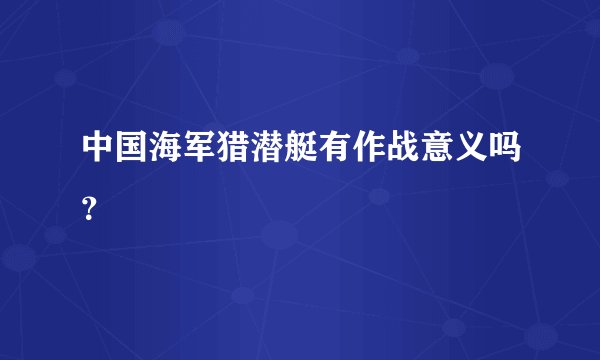 中国海军猎潜艇有作战意义吗？