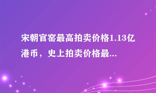 宋朝官窑最高拍卖价格1.13亿港币,史上拍卖价格最高的30件官窑瓷