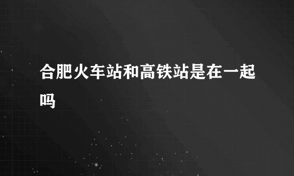 合肥火车站和高铁站是在一起吗