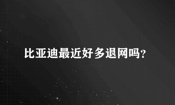 比亚迪最近好多退网吗？