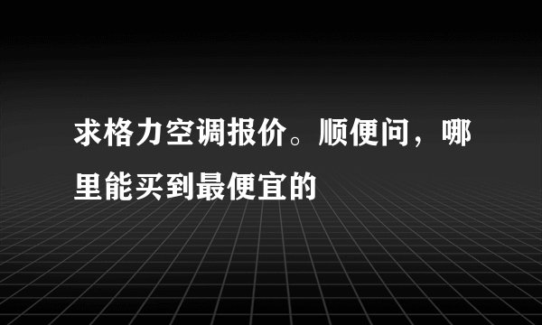 求格力空调报价。顺便问，哪里能买到最便宜的
