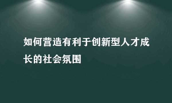 如何营造有利于创新型人才成长的社会氛围