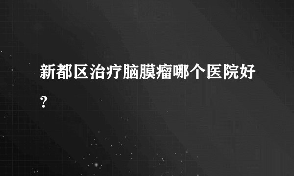 新都区治疗脑膜瘤哪个医院好？