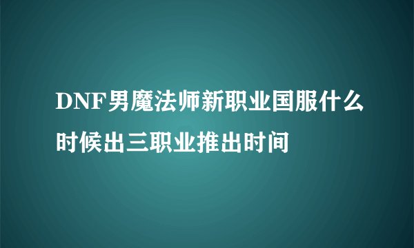 DNF男魔法师新职业国服什么时候出三职业推出时间