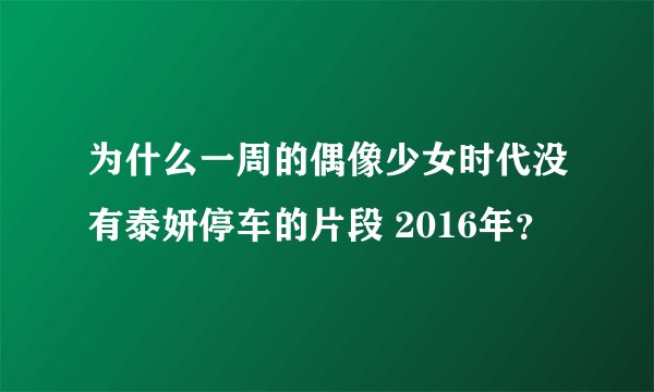 为什么一周的偶像少女时代没有泰妍停车的片段 2016年？