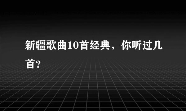 新疆歌曲10首经典，你听过几首？