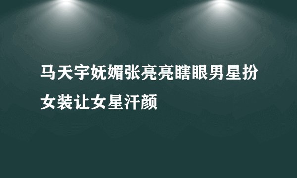马天宇妩媚张亮亮瞎眼男星扮女装让女星汗颜