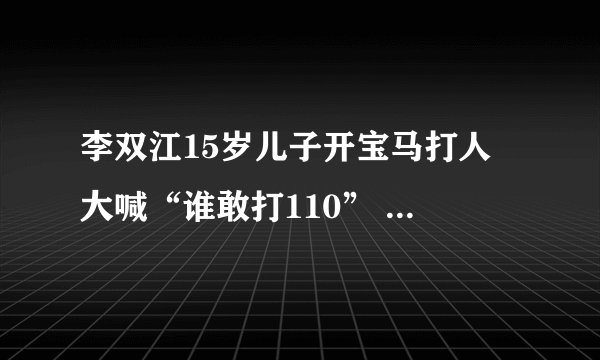 李双江15岁儿子开宝马打人 大喊“谁敢打110” 李双江“慰问”被打者时,被打者应该这样回答他们!