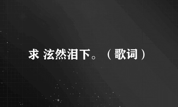 求 泫然泪下。（歌词）