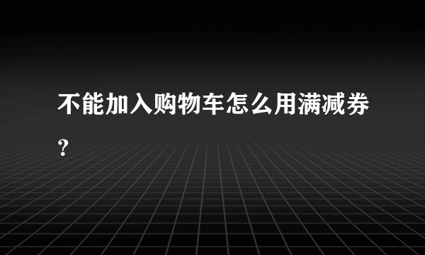 不能加入购物车怎么用满减券？