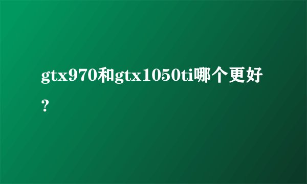 gtx970和gtx1050ti哪个更好?