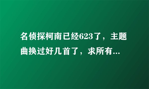 名侦探柯南已经623了,主题曲换过好几首了,求所有主题曲。