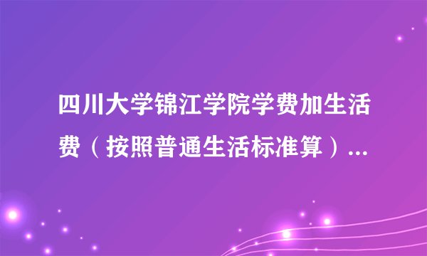 四川大学锦江学院学费加生活费（按照普通生活标准算），一年是多少？