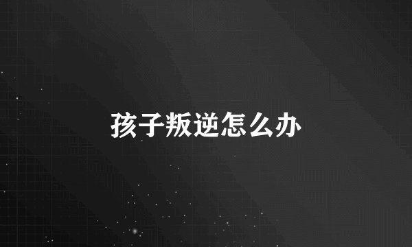 孩子叛逆怎么办