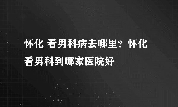 怀化 看男科病去哪里？怀化 看男科到哪家医院好