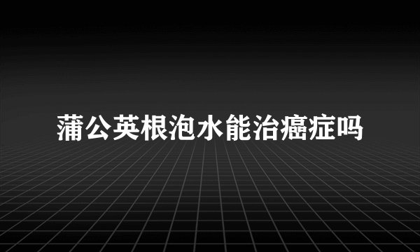蒲公英根泡水能治癌症吗