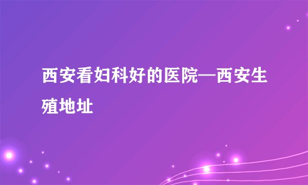 西安看妇科好的医院—西安生殖地址