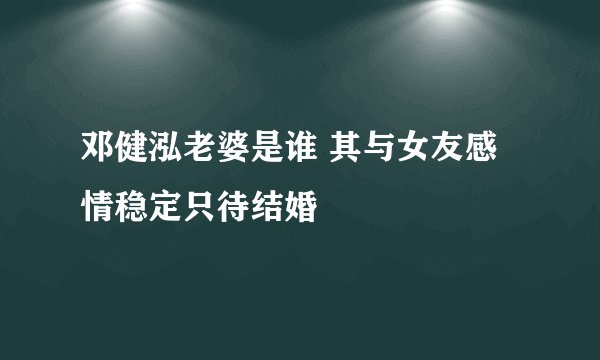 邓健泓老婆是谁 其与女友感情稳定只待结婚
