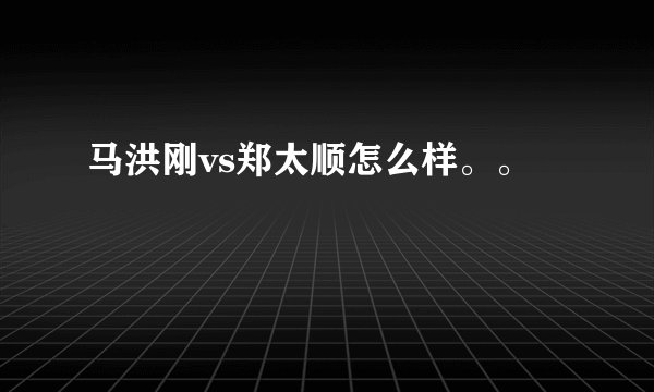 马洪刚vs郑太顺怎么样。。