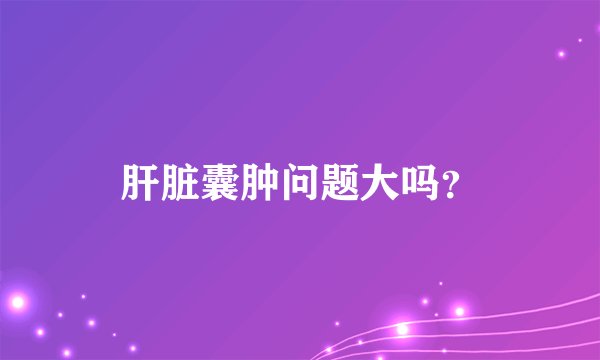 肝脏囊肿问题大吗？