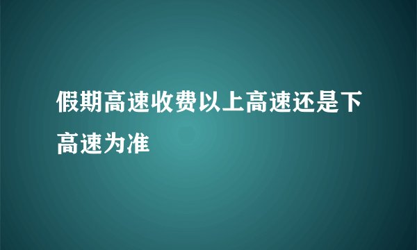 假期高速收费以上高速还是下高速为准