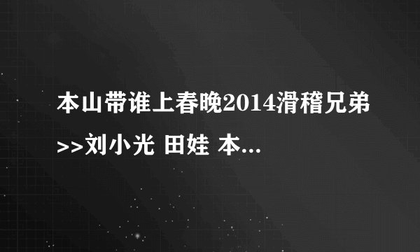 本山带谁上春晚2014滑稽兄弟>>刘小光 田娃 本山选谁上春晚2014里面的插曲是什？