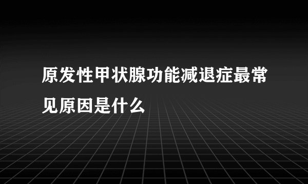 原发性甲状腺功能减退症最常见原因是什么