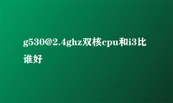 g530@2.4ghz双核cpu和i3比谁好