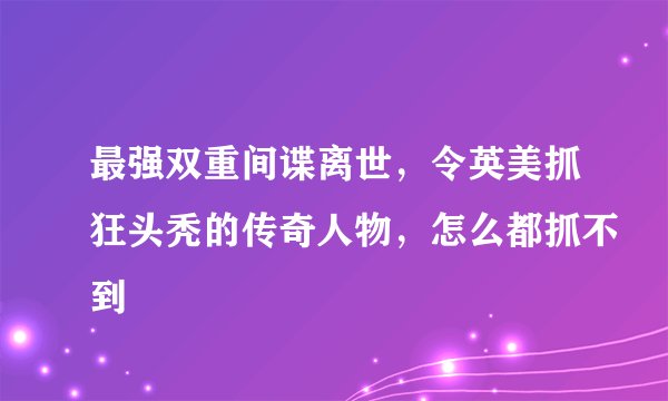 最强双重间谍离世，令英美抓狂头秃的传奇人物，怎么都抓不到