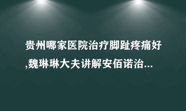 贵州哪家医院治疗脚趾疼痛好,魏琳琳大夫讲解安佰诺治疗类风湿要用多久