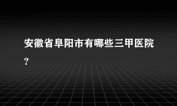 安徽省阜阳市有哪些三甲医院？