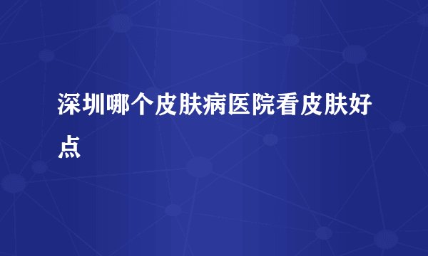 深圳哪个皮肤病医院看皮肤好点