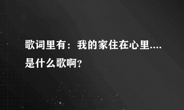 歌词里有:我的家住在心里....是什么歌啊?