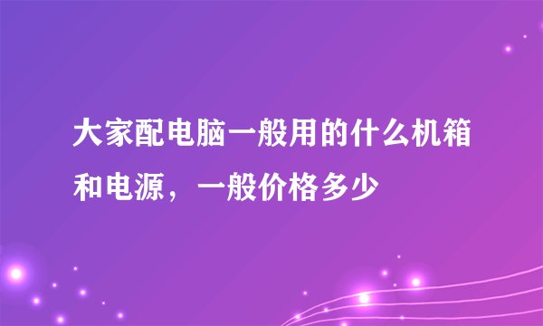 大家配电脑一般用的什么机箱和电源，一般价格多少