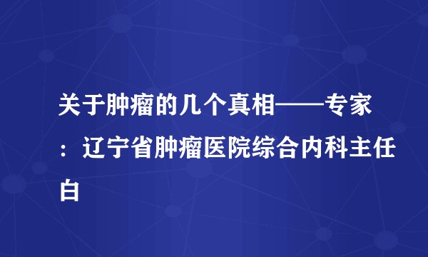 关于肿瘤的几个真相——专家:辽宁省肿瘤医院综合内科主任白