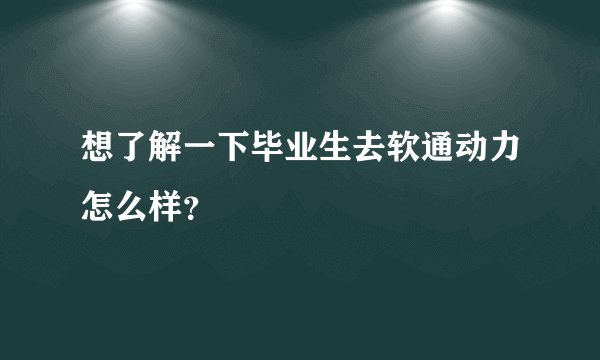 想了解一下毕业生去软通动力怎么样？