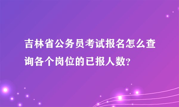 吉林省公务员考试报名怎么查询各个岗位的已报人数?