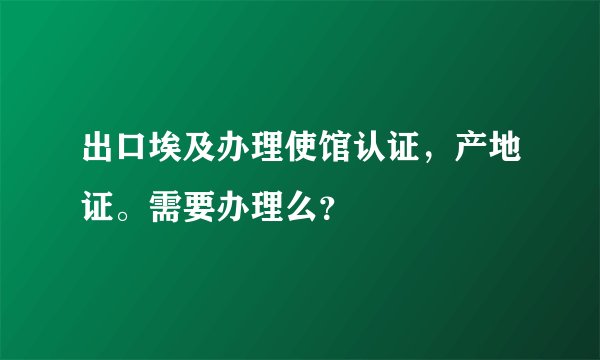 出口埃及办理使馆认证，产地证。需要办理么？