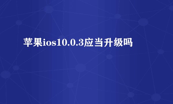 苹果ios10.0.3应当升级吗